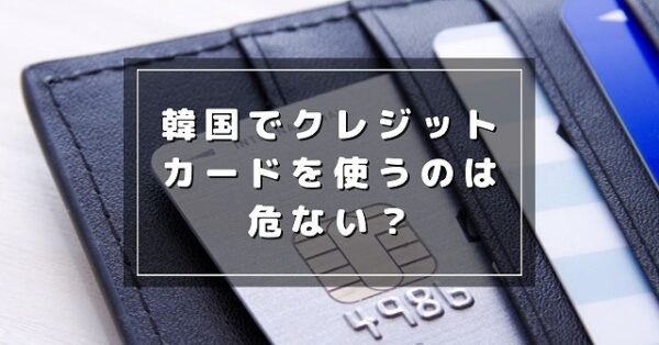韓国でクレジットカードを使うのは危ない？不正利用される可能性は？